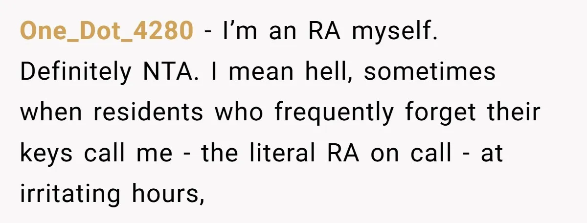 One_Dot_4280 - I’m an RA myself. Definitely NTA. I mean hell, sometimes when residents who frequently forget their keys call me - the literal RA on call - at irritating...
