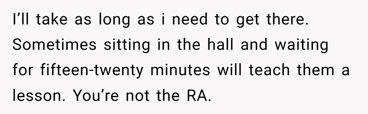 I’ll take as long as i need to get there. Sometimes sitting in the hall and waiting for fifteen-twenty minutes will teach them a lesson. You’re not the RA.