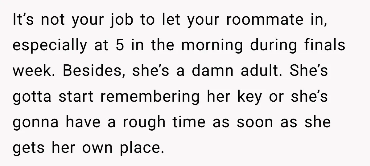 It’s not your job to let your roommate in, especially at 5 in the morning during finals week. Besides, she’s a damn adult. She’s gotta start remembering her key or...