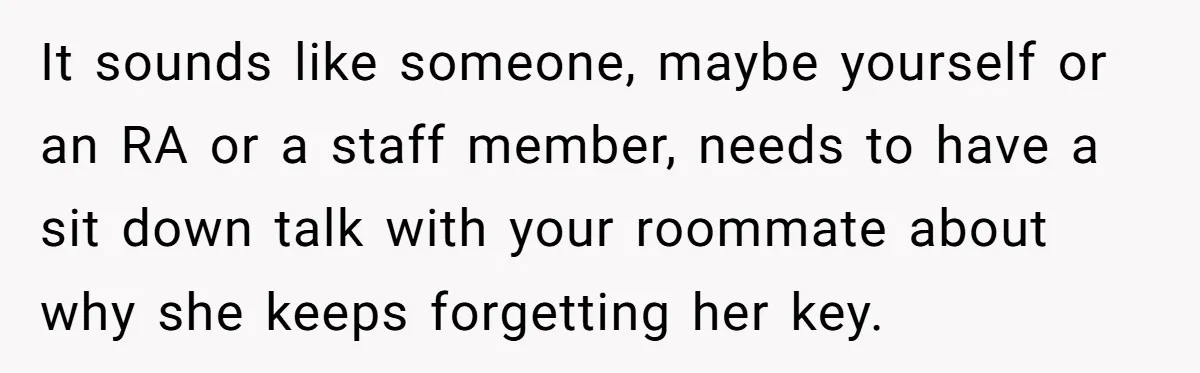 It sounds like someone, maybe yourself or an RA or a staff member, needs to have a sit down talk with your roommate about why she keeps forgetting her key.