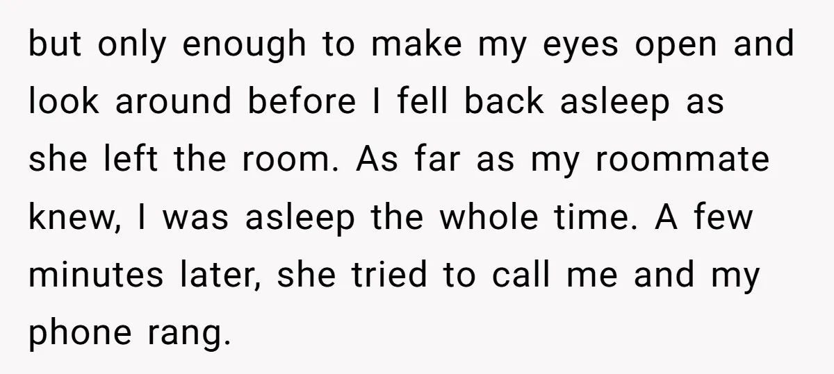 but only enough to make my eyes open and look around before I fell back asleep as she left the room. As far as my roommate knew, I was asleep...