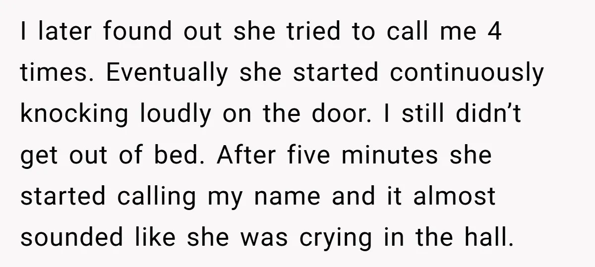 I later found out she tried to call me 4 times. Eventually she started continuously knocking loudly on the door. I still didn’t get out of bed. After five minutes...