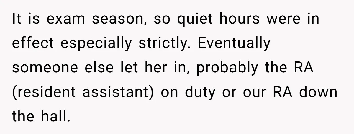 It is exam season, so quiet hours were in effect especially strictly. Eventually someone else let her in, probably the RA (resident assistant) on duty or our RA down the...