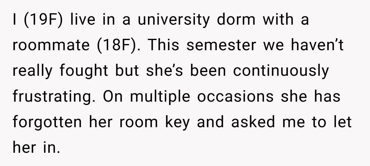 I (19F) live in a university dorm with a roommate (18F). This semester we haven’t really fought but she’s been continuously frustrating. On multiple occasions she has forgotten her room...