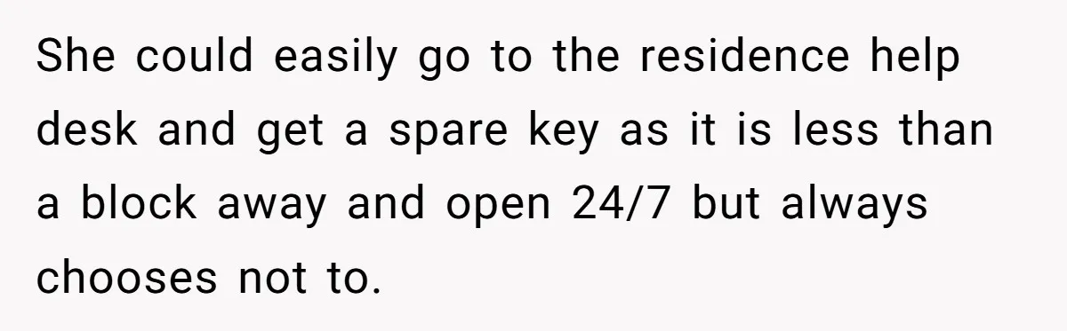 She could easily go to the residence help desk and get a spare key as it is less than a block away and open 24/7 but always chooses not to.