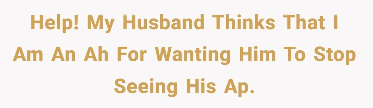 Help! My husband thinks that I am an ah for wanting him to stop seeing his AP.