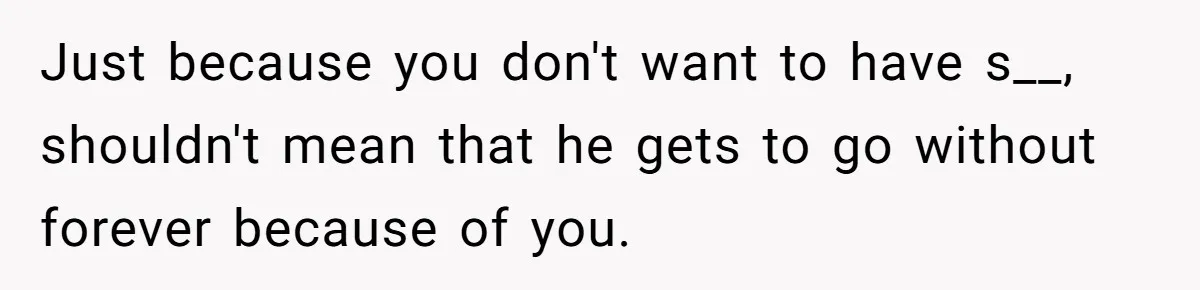 Just because you don't want to have s__, shouldn't mean that he gets to go without forever because of you.