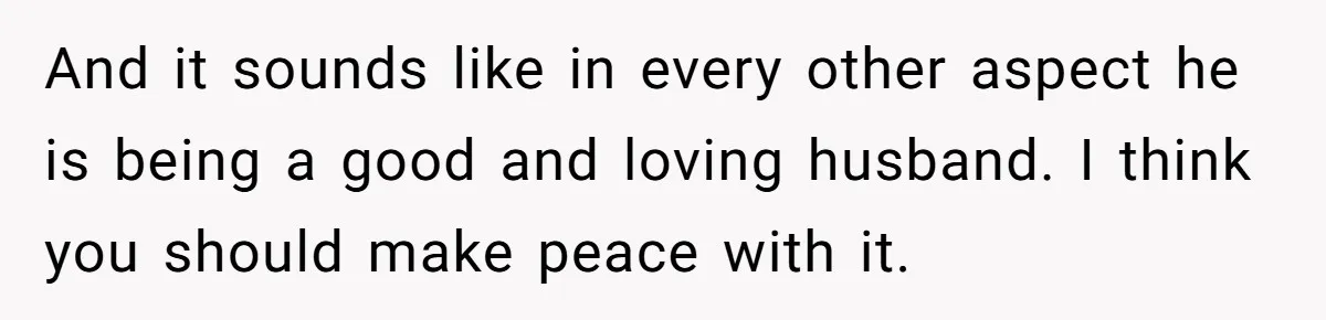 And it sounds like in every other aspect he is being a good and loving husband. I think you should make peace with it.