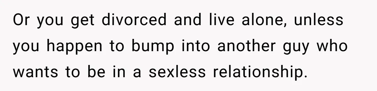 Or you get divorced and live alone, unless you happen to bump into another guy who wants to be in a sexless relationship.