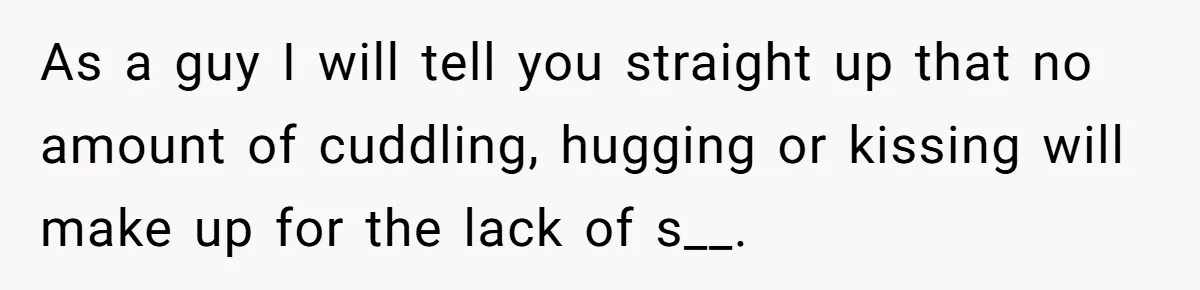 As a guy I will tell you straight up that no amount of cuddling, hugging or kissing will make up for the lack of s__.