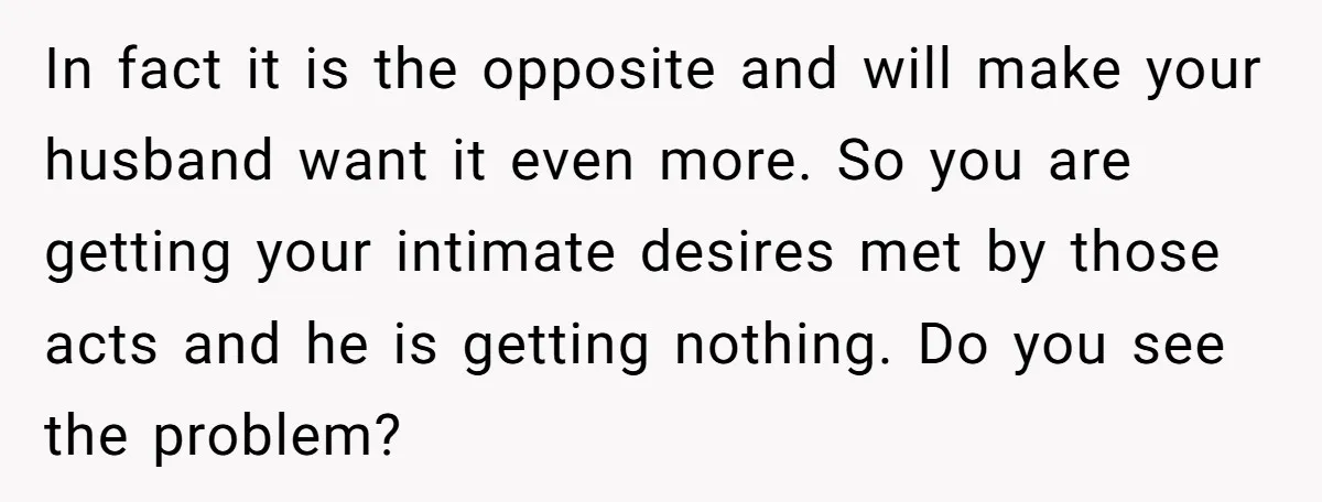 In fact it is the opposite and will make your husband want it even more. So you are getting your intimate desires met by those acts and he is getting...