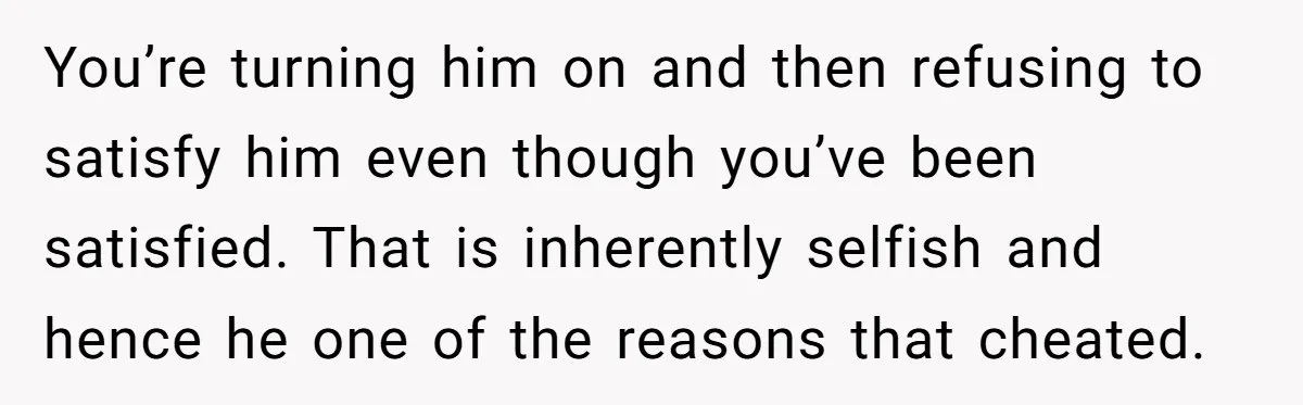 You’re turning him on and then refusing to satisfy him even though you’ve been satisfied. That is inherently selfish and hence he one of the reasons that cheated.