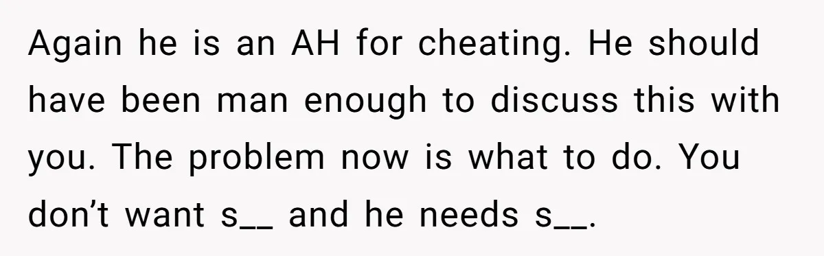 Again he is an AH for cheating. He should have been man enough to discuss this with you. The problem now is what to do. You don’t want s__ and...