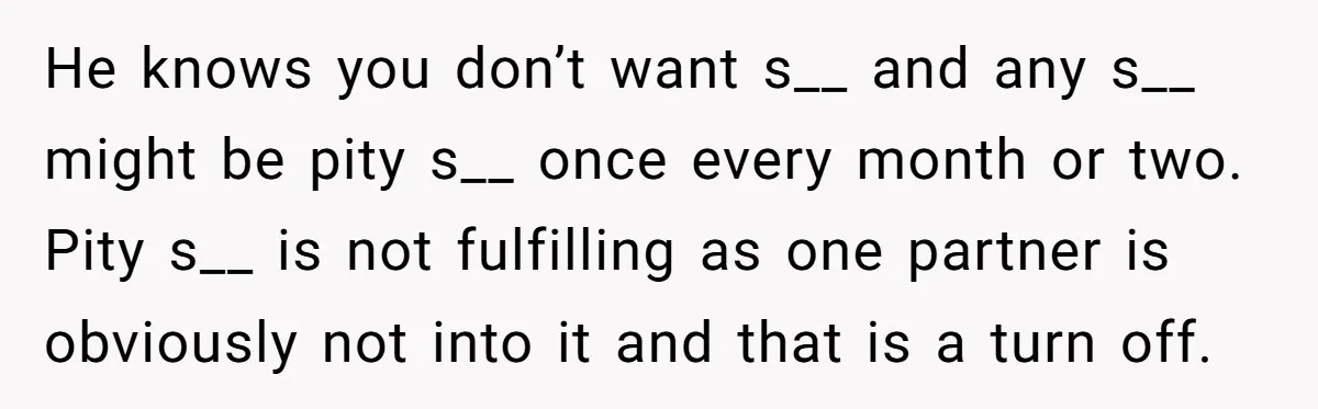 He knows you don’t want s__ and any s__ might be pity s__ once every month or two. Pity s__ is not fulfilling as one partner is obviously not into...