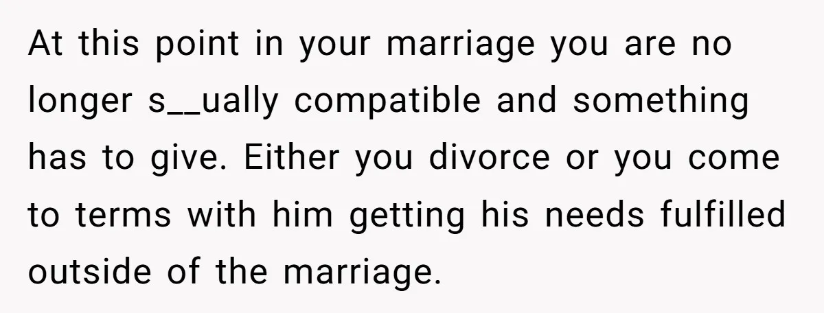 At this point in your marriage you are no longer s__ually compatible and something has to give. Either you divorce or you come to terms with him getting his needs...