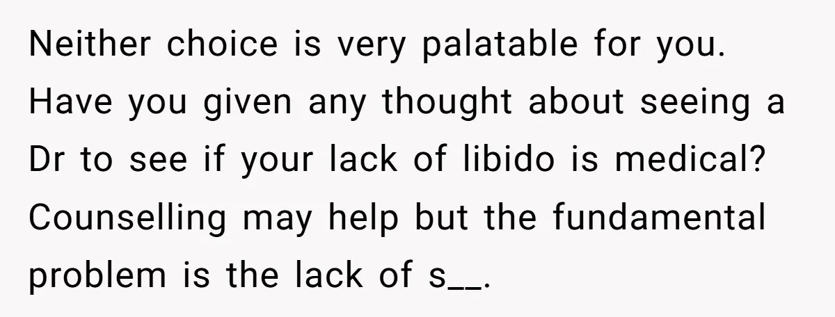 Neither choice is very palatable for you. Have you given any thought about seeing a Dr to see if your lack of libido is medical? Counselling may help but the...