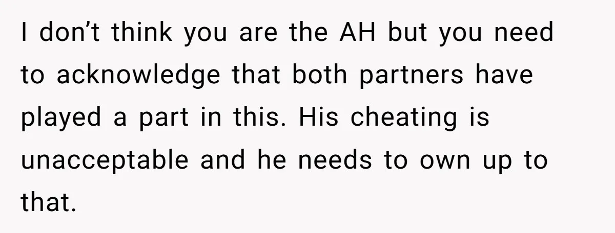 I don’t think you are the AH but you need to acknowledge that both partners have played a part in this. His cheating is unacceptable and he needs to own...