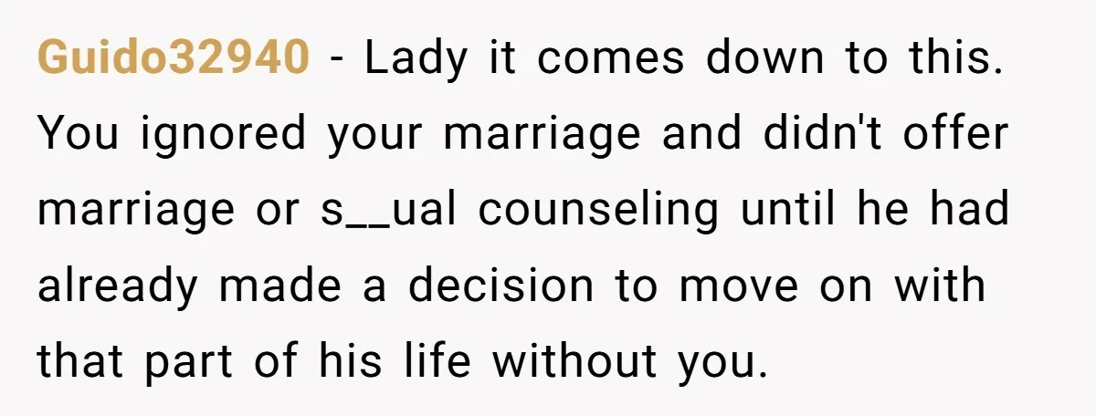Guido32940 − Lady it comes down to this. You ignored your marriage and didn't offer marriage or s__ual counseling until he had already made a decision to move on with...