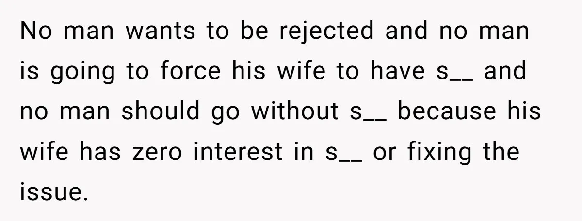 No man wants to be rejected and no man is going to force his wife to have s__ and no man should go without s__ because his wife has zero...