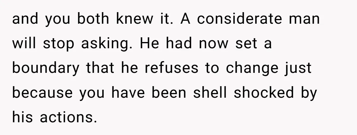 and you both knew it. A considerate man will stop asking. He had now set a boundary that he refuses to change just because you have been shell shocked by...