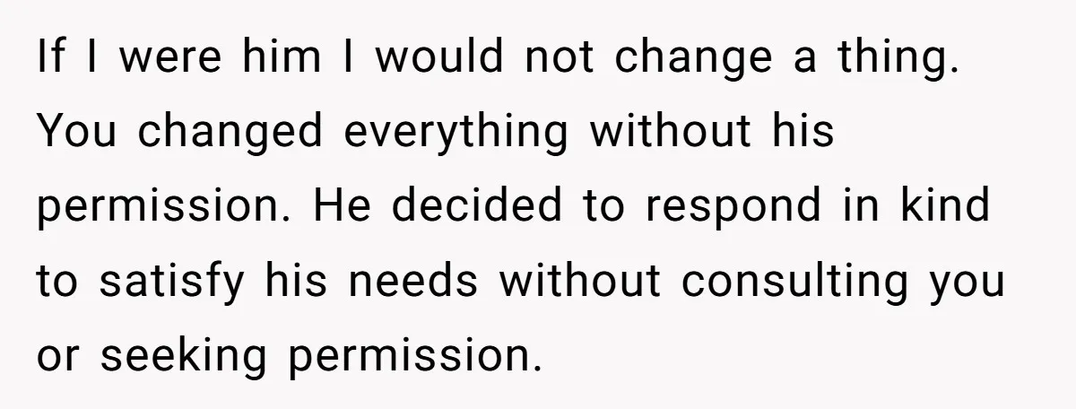 If I were him I would not change a thing. You changed everything without his permission. He decided to respond in kind to satisfy his needs without consulting you or...