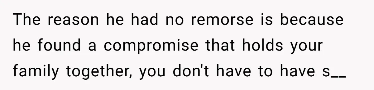 The reason he had no remorse is because he found a compromise that holds your family together, you don't have to have s__