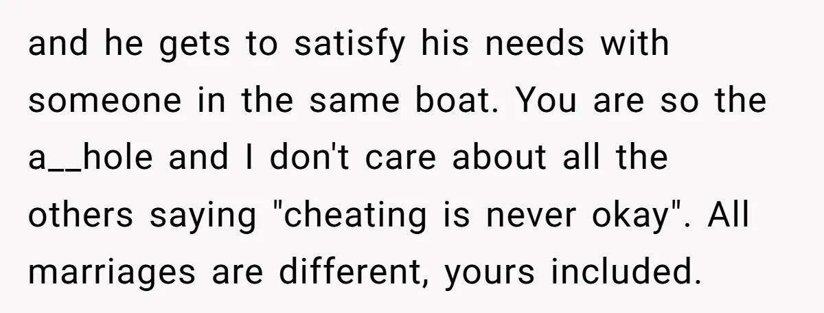 and he gets to satisfy his needs with someone in the same boat. You are so the a__hole and I don't care about all the others saying "cheating is never...