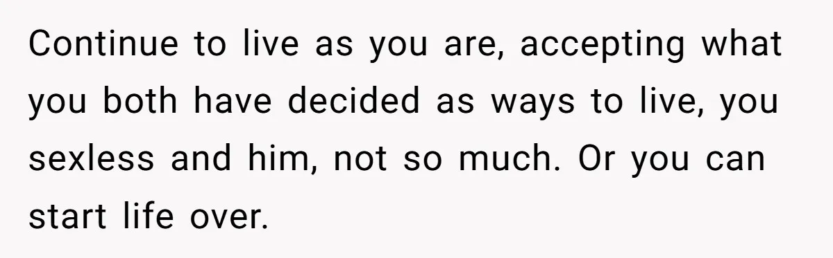 Continue to live as you are, accepting what you both have decided as ways to live, you sexless and him, not so much. Or you can start life over.