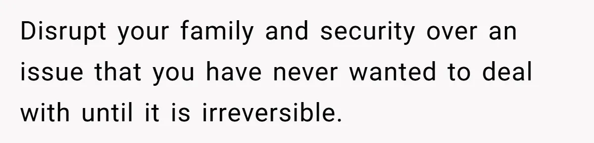 Disrupt your family and security over an issue that you have never wanted to deal with until it is irreversible.