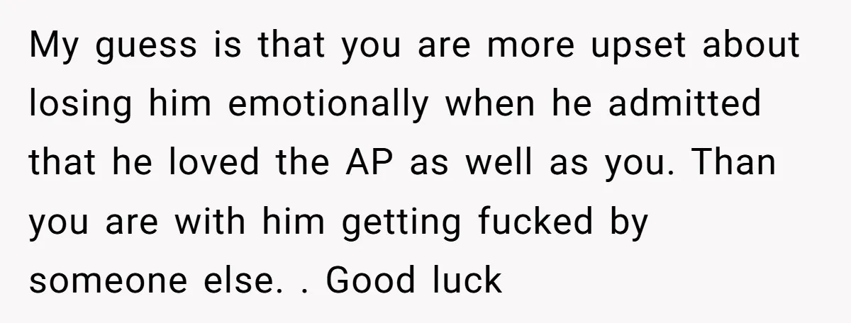 My guess is that you are more upset about losing him emotionally when he admitted that he loved the AP as well as you. Than you are with him getting...