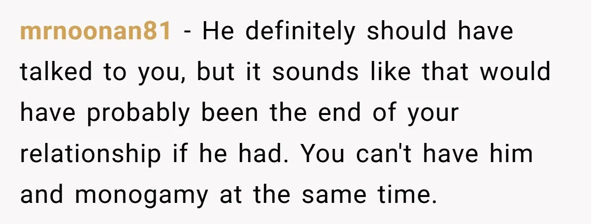mrnoonan81 − He definitely should have talked to you, but it sounds like that would have probably been the end of your relationship if he had. You can't have him...