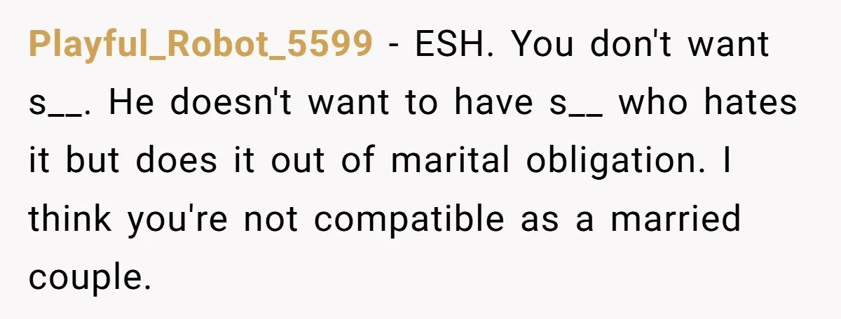 Playful_Robot_5599 − ESH. You don't want s__. He doesn't want to have s__ who hates it but does it out of marital obligation. I think you're not compatible as a...
