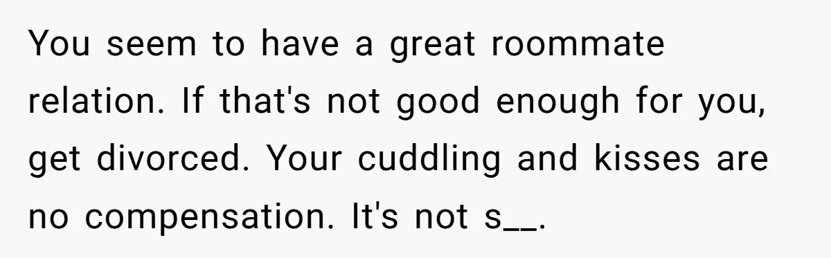 You seem to have a great roommate relation. If that's not good enough for you, get divorced. Your cuddling and kisses are no compensation. It's not s__.