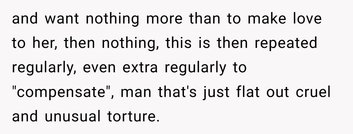 and want nothing more than to make love to her, then nothing, this is then repeated regularly, even extra regularly to "compensate", man that's just flat out cruel and unusual...