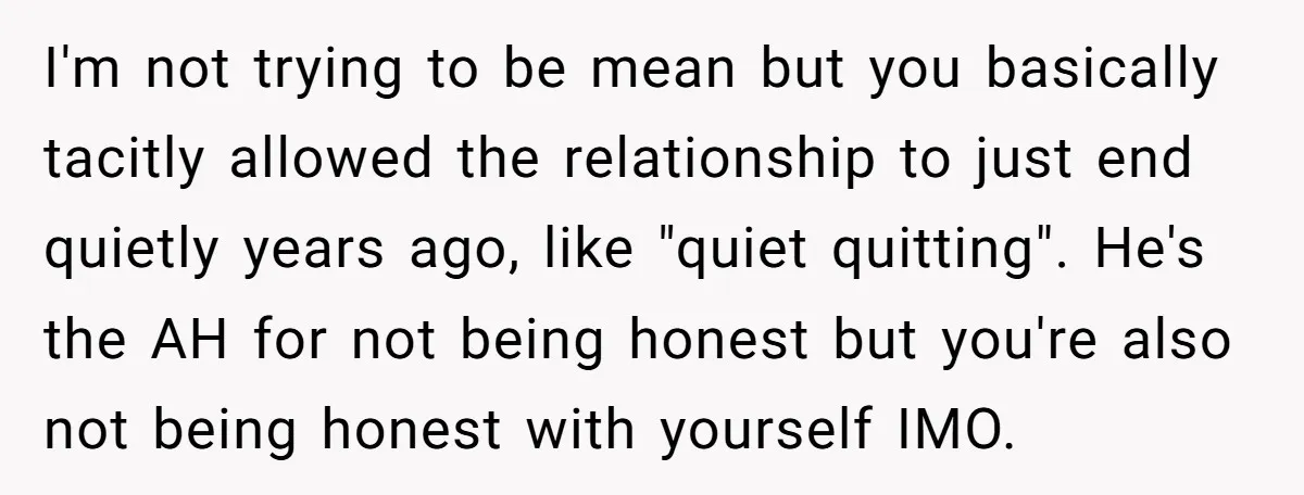 I'm not trying to be mean but you basically tacitly allowed the relationship to just end quietly years ago, like "quiet quitting". He's the AH for not being honest but...