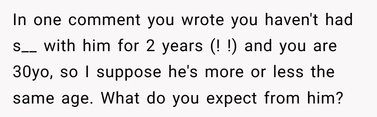 In one comment you wrote you haven't had s__ with him for 2 years (! !) and you are 30yo, so I suppose he's more or less the same age....