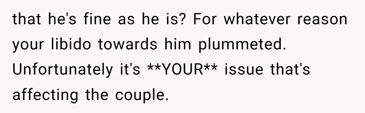 that he's fine as he is? For whatever reason your libido towards him plummeted. Unfortunately it's **YOUR** issue that's affecting the couple.