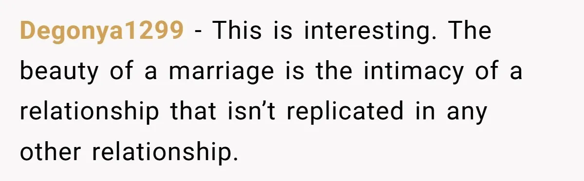 Degonya1299 − This is interesting. The beauty of a marriage is the intimacy of a relationship that isn’t replicated in any other relationship.