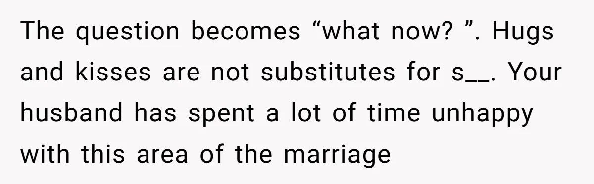 The question becomes “what now? ”. Hugs and kisses are not substitutes for s__. Your husband has spent a lot of time unhappy with this area of the marriage