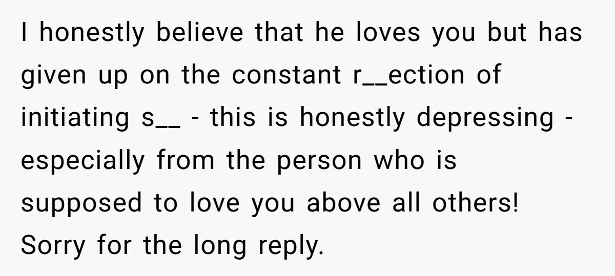 I honestly believe that he loves you but has given up on the constant r__ection of initiating s__ - this is honestly depressing - especially from the person who is...