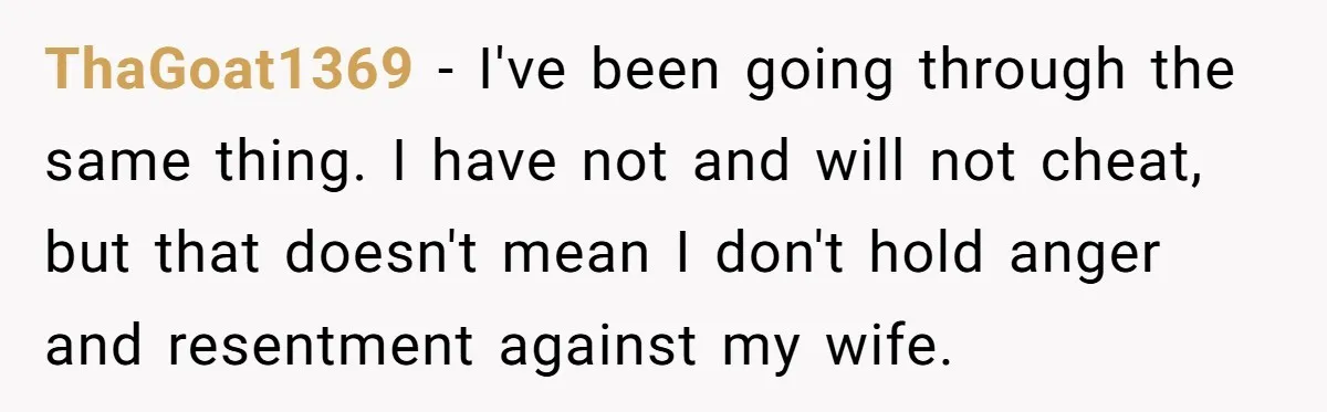 ThaGoat1369 − I've been going through the same thing. I have not and will not cheat, but that doesn't mean I don't hold anger and resentment against my wife.