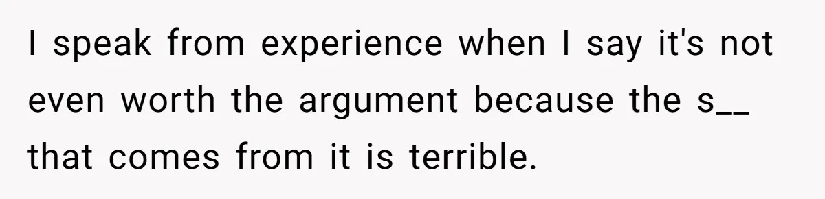 I speak from experience when I say it's not even worth the argument because the s__ that comes from it is terrible.