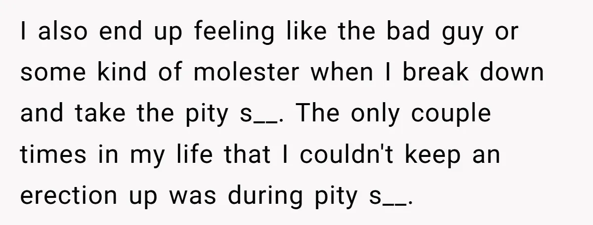I also end up feeling like the bad guy or some kind of molester when I break down and take the pity s__. The only couple times in my life...