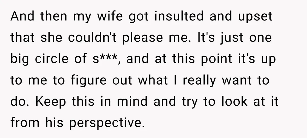 And then my wife got insulted and upset that she couldn't please me. It's just one big circle of s***, and at this point it's up to me to figure...