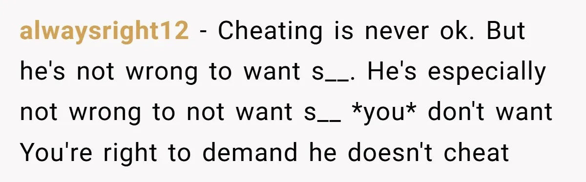 alwaysright12 − Cheating is never ok. But he's not wrong to want s__. He's especially not wrong to not want s__ *you* don't want You're right to demand he doesn't...