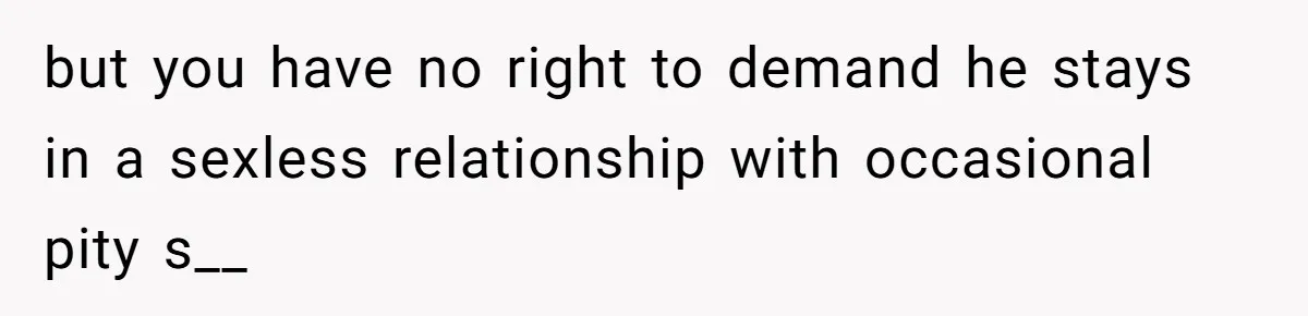 but you have no right to demand he stays in a sexless relationship with occasional pity s__