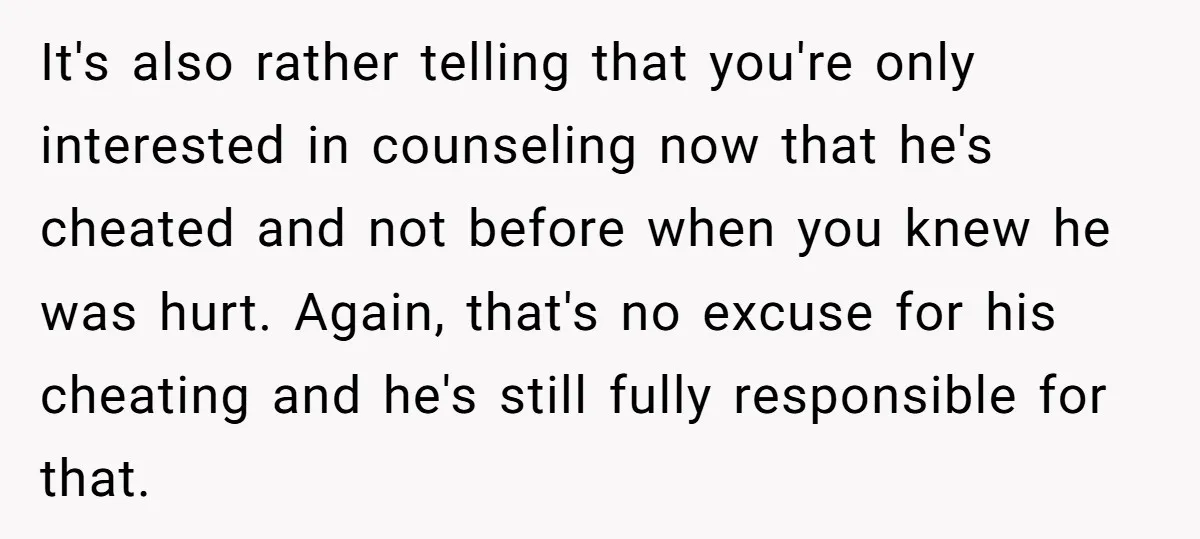 It's also rather telling that you're only interested in counseling now that he's cheated and not before when you knew he was hurt. Again, that's no excuse for his cheating...