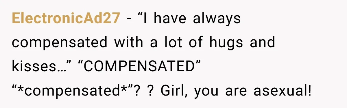 ElectronicAd27 − “I have always compensated with a lot of hugs and kisses…” “COMPENSATED” “*compensated*”? ? Girl, you are asexual!