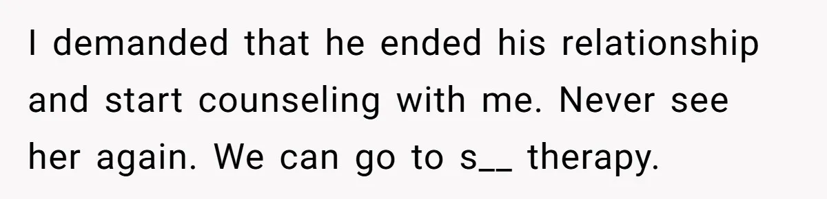 I demanded that he ended his relationship and start counseling with me. Never see her again. We can go to s__ therapy.