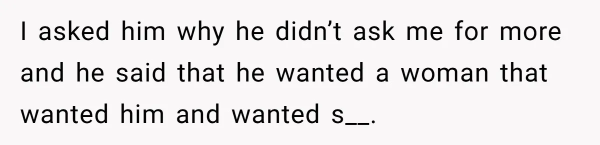 I asked him why he didn’t ask me for more and he said that he wanted a woman that wanted him and wanted s__.